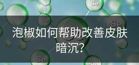 泡椒如何帮助改善皮肤暗沉？(泡椒如何帮助改善皮肤暗沉的问题)